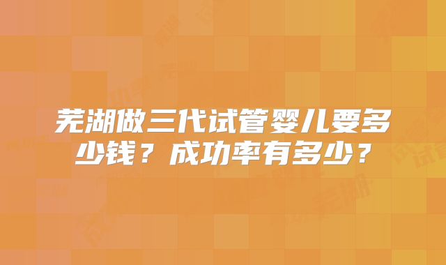 芜湖做三代试管婴儿要多少钱?成功率有多少?