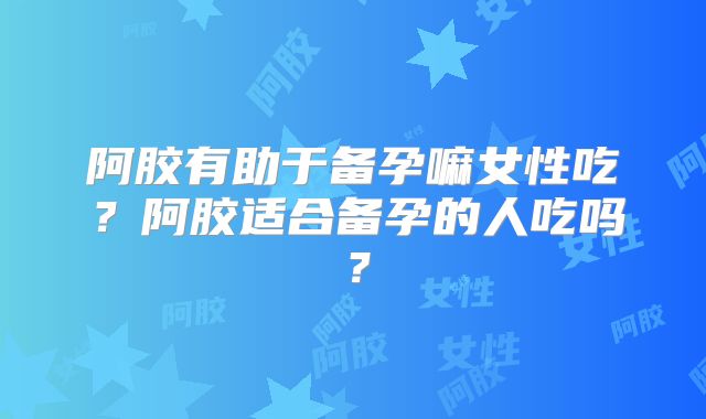 阿胶有助于备孕嘛女性吃？阿胶适合备孕的人吃吗？