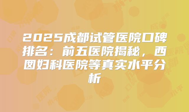 2025成都试管医院口碑排名:前五医院揭秘,西囡妇科医院等真实水平分析