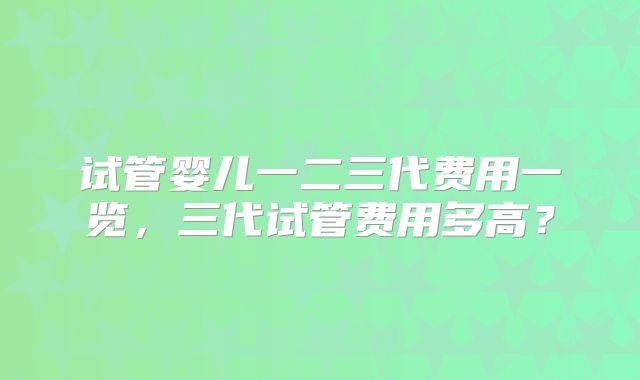 试管婴儿一二三代费用一览，三代试管费用多高？