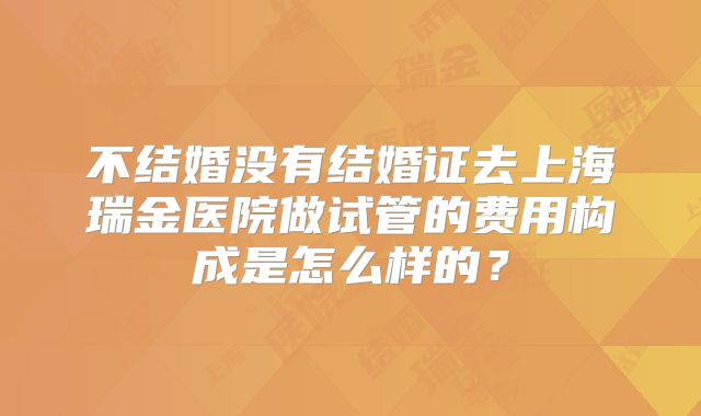 不结婚没有结婚证去上海瑞金医院做试管的费用构成是怎么样的?