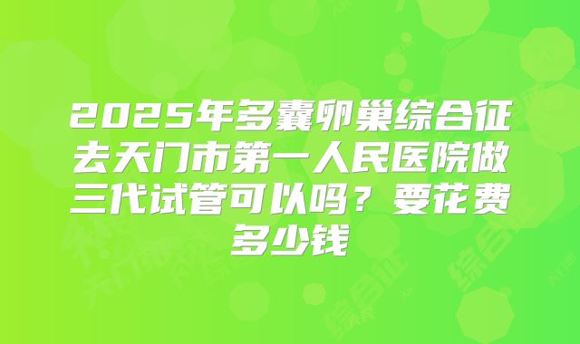 2025年多囊卵巢综合征去天门市第一人民医院做三代试管可以吗？要花费多少钱