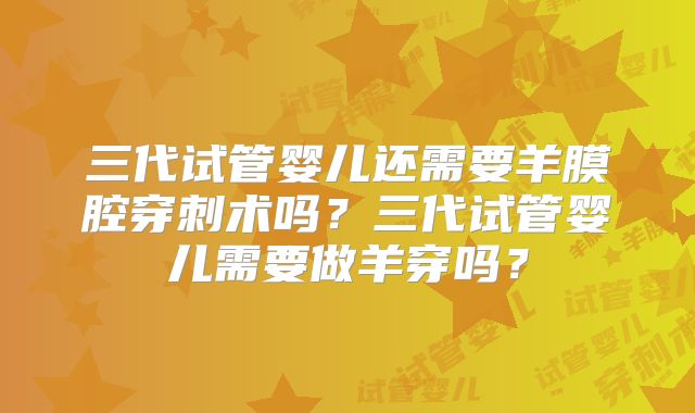 三代试管婴儿还需要羊膜腔穿刺术吗?三代试管婴儿需要做羊穿吗?