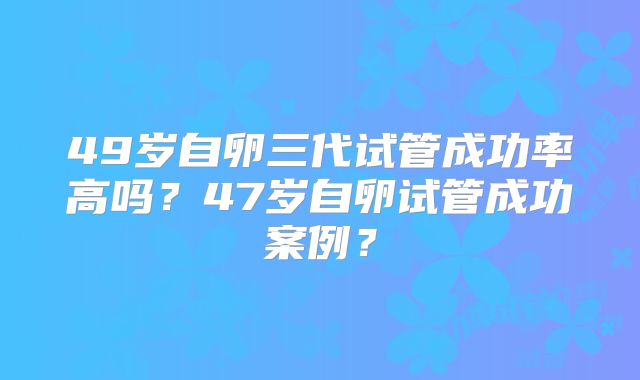 49岁自卵三代试管成功率高吗？47岁自卵试管成功案例？