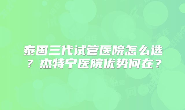 泰国三代试管医院怎么选？杰特宁医院优势何在？