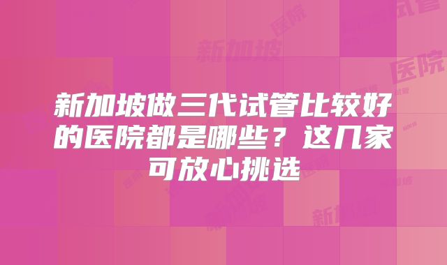 新加坡做三代试管比较好的医院都是哪些？这几家可放心挑选