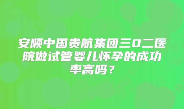安顺中国贵航集团三0二医院做试管婴儿怀孕的成功率高吗？