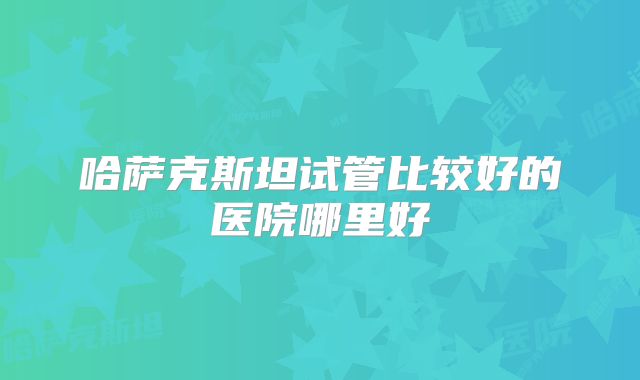 哈萨克斯坦试管比较好的医院哪里好