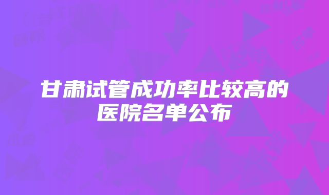 甘肃试管成功率比较高的医院名单公布