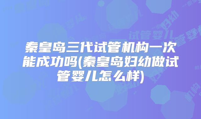秦皇岛三代试管机构一次能成功吗(秦皇岛妇幼做试管婴儿怎么样)