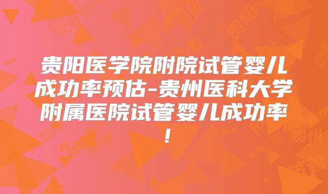 贵阳医学院附院试管婴儿成功率预估-贵州医科大学附属医院试管婴儿成功率！