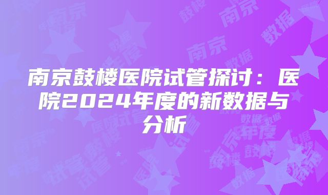 南京鼓楼医院试管探讨:医院2024年度的新数据与分析