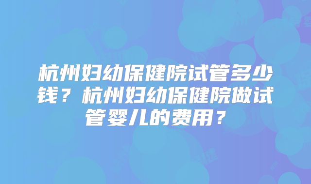 杭州妇幼保健院试管多少钱?杭州妇幼保健院做试管婴儿的费用?