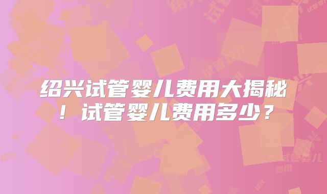绍兴试管婴儿费用大揭秘！试管婴儿费用多少？