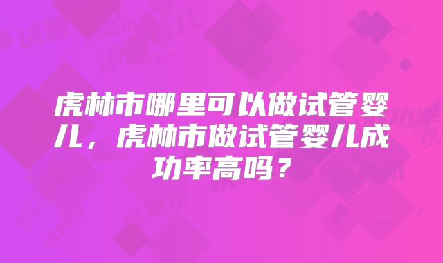 虎林市哪里可以做试管婴儿,虎林市做试管婴儿成功率高吗?