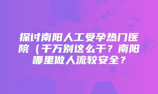 探讨南阳人工受孕热门医院(千万别这么干?南阳哪里做人流较安全?