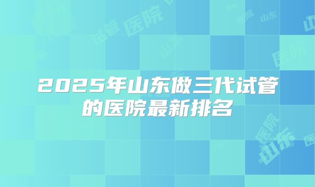 2025年山东做三代试管的医院最新排名