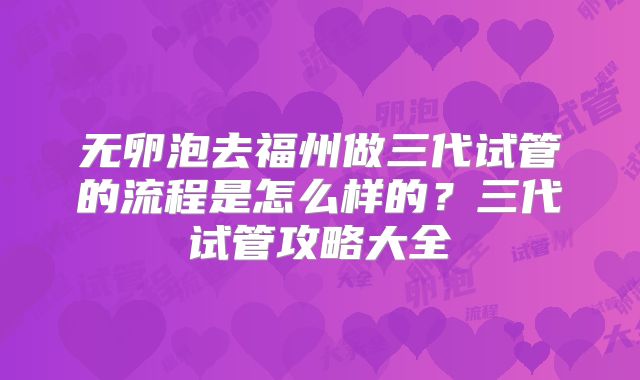 无卵泡去福州做三代试管的流程是怎么样的？三代试管攻略大全