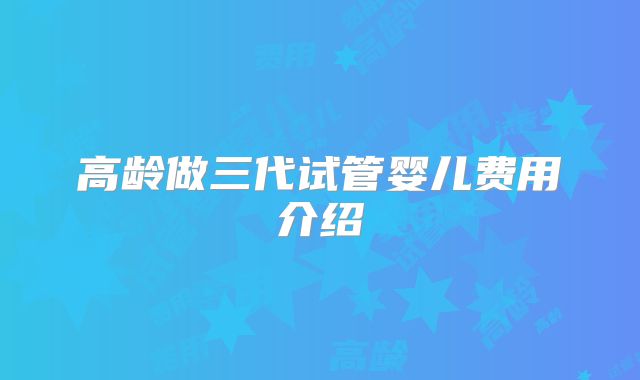 高龄做三代试管婴儿费用介绍