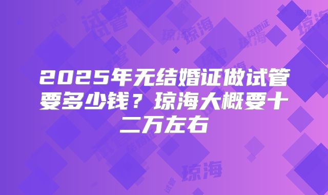 2025年无结婚证做试管要多少钱?琼海大概要十二万左右
