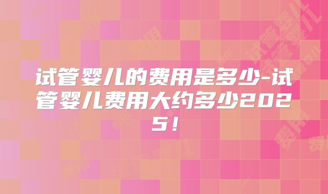试管婴儿的费用是多少-试管婴儿费用大约多少2025!