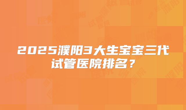 2025濮阳3大生宝宝三代试管医院排名?