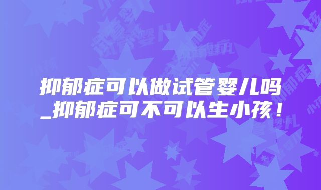 抑郁症可以做试管婴儿吗_抑郁症可不可以生小孩！