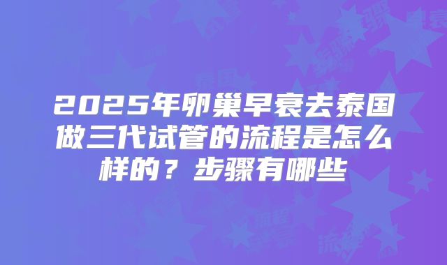 2025年卵巢早衰去泰国做三代试管的流程是怎么样的？步骤有哪些
