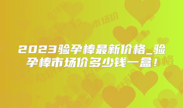 2023验孕棒最新价格_验孕棒市场价多少钱一盒!