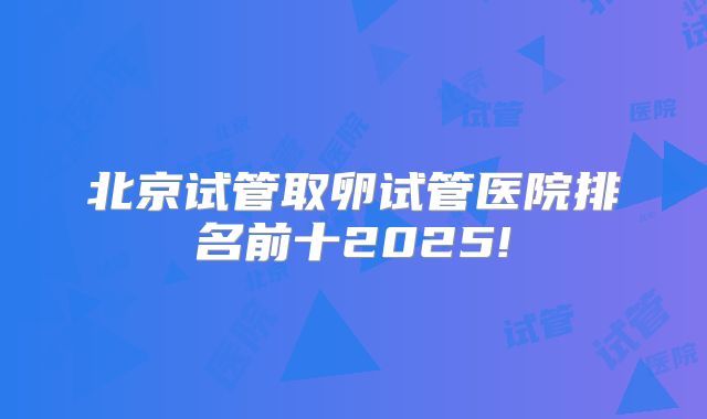 北京试管取卵试管医院排名前十2025!