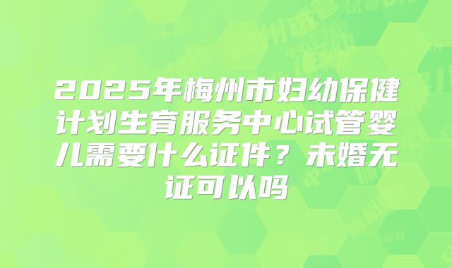 2025年梅州市妇幼保健计划生育服务中心试管婴儿需要什么证件？未婚无证可以吗