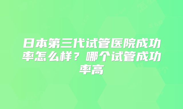 日本第三代试管医院成功率怎么样？哪个试管成功率高