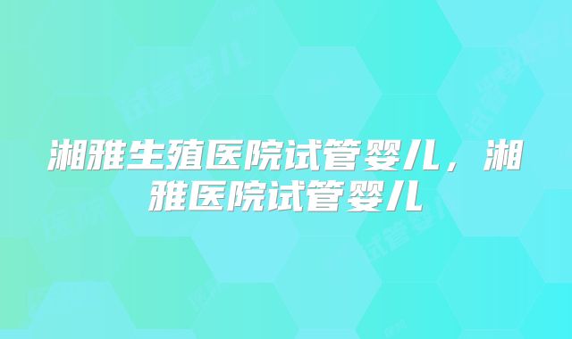 湘雅生殖医院试管婴儿，湘雅医院试管婴儿