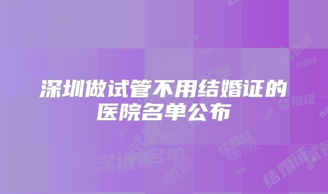 深圳做试管不用结婚证的医院名单公布
