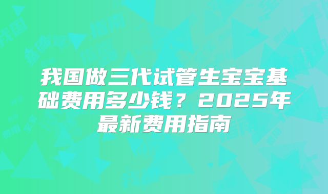 我国做三代试管生宝宝基础费用多少钱？2025年最新费用指南
