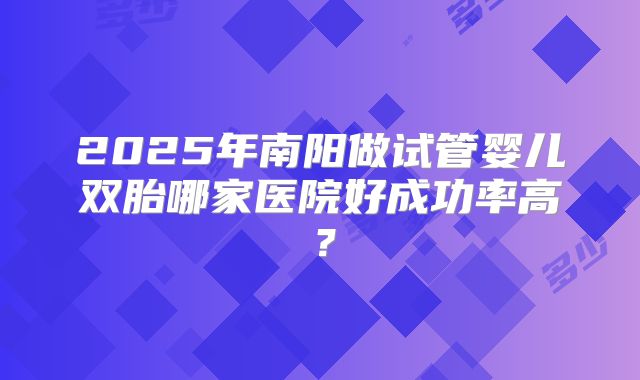 2025年南阳做试管婴儿双胎哪家医院好成功率高？