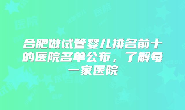 合肥做试管婴儿排名前十的医院名单公布,了解每一家医院