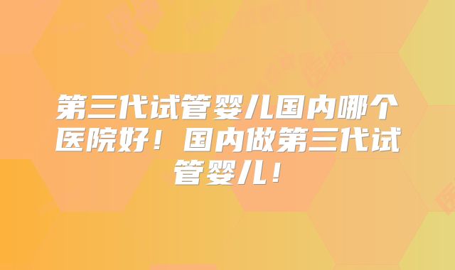 第三代试管婴儿国内哪个医院好!国内做第三代试管婴儿!