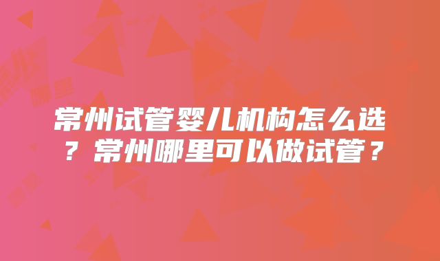 常州试管婴儿机构怎么选？常州哪里可以做试管？