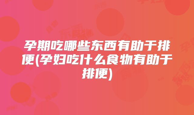 孕期吃哪些东西有助于排便(孕妇吃什么食物有助于排便)