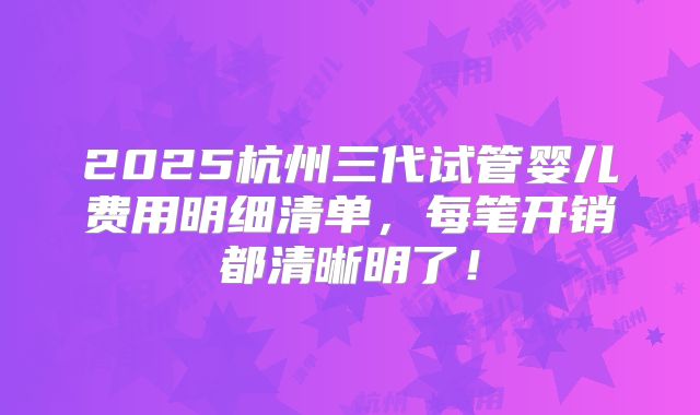 2025杭州三代试管婴儿费用明细清单，每笔开销都清晰明了！