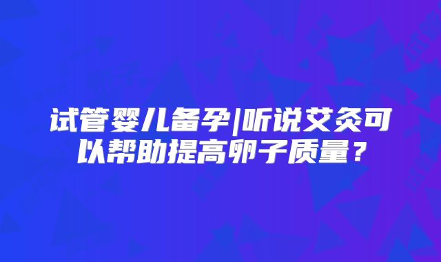 试管婴儿备孕|听说艾灸可以帮助提高卵子质量？