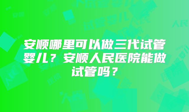安顺哪里可以做三代试管婴儿？安顺人民医院能做试管吗？