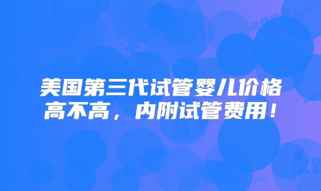 美国第三代试管婴儿价格高不高，内附试管费用！