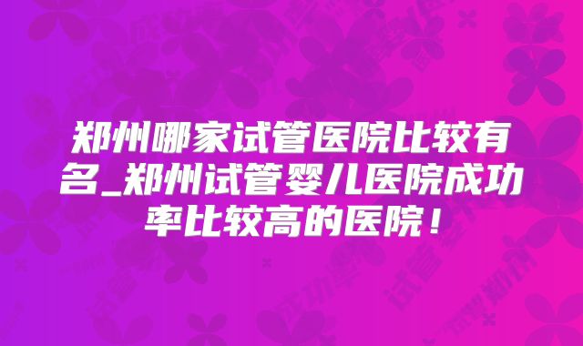 郑州哪家试管医院比较有名_郑州试管婴儿医院成功率比较高的医院！