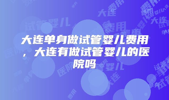 大连单身做试管婴儿费用,大连有做试管婴儿的医院吗
