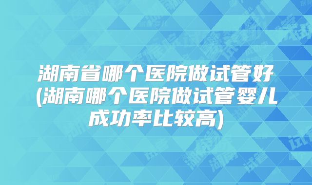 湖南省哪个医院做试管好(湖南哪个医院做试管婴儿成功率比较高)