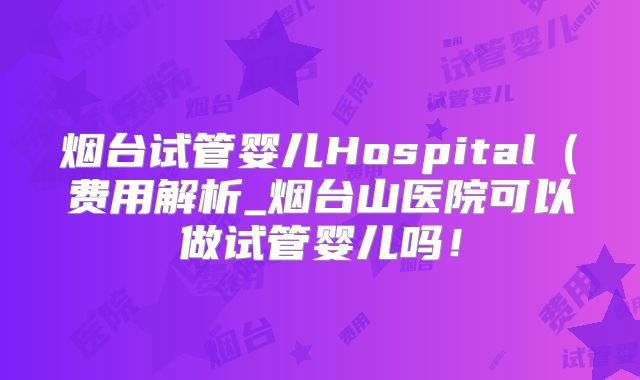 烟台试管婴儿Hospital（费用解析_烟台山医院可以做试管婴儿吗！