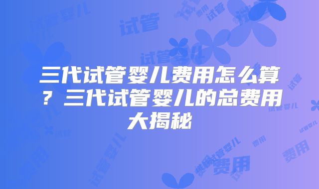 三代试管婴儿费用怎么算?三代试管婴儿的总费用大揭秘