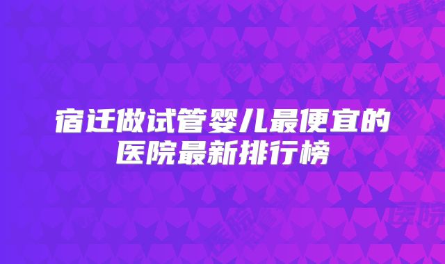 宿迁做试管婴儿最便宜的医院最新排行榜